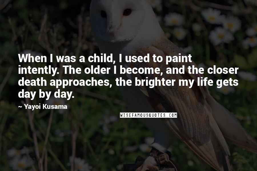 Yayoi Kusama Quotes: When I was a child, I used to paint intently. The older I become, and the closer death approaches, the brighter my life gets day by day.