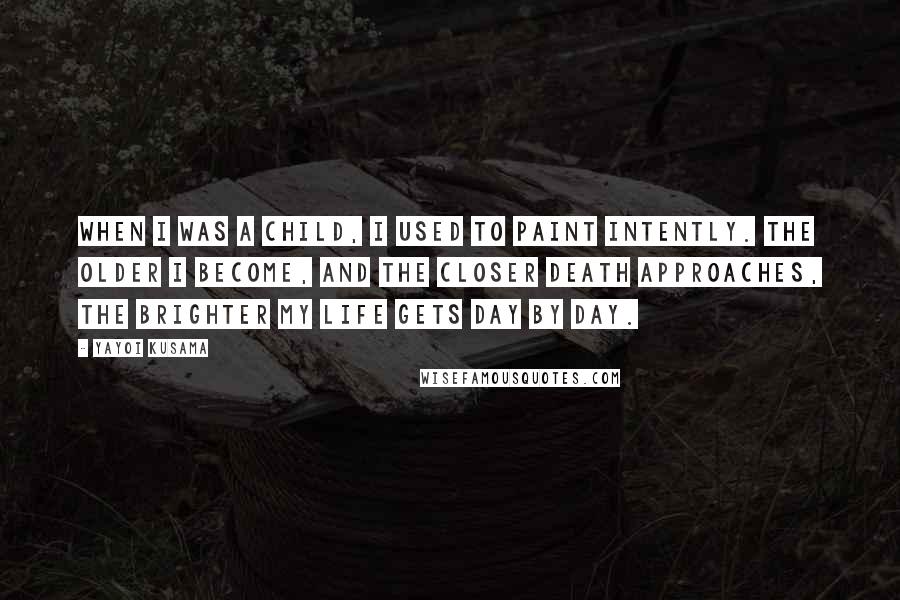 Yayoi Kusama Quotes: When I was a child, I used to paint intently. The older I become, and the closer death approaches, the brighter my life gets day by day.