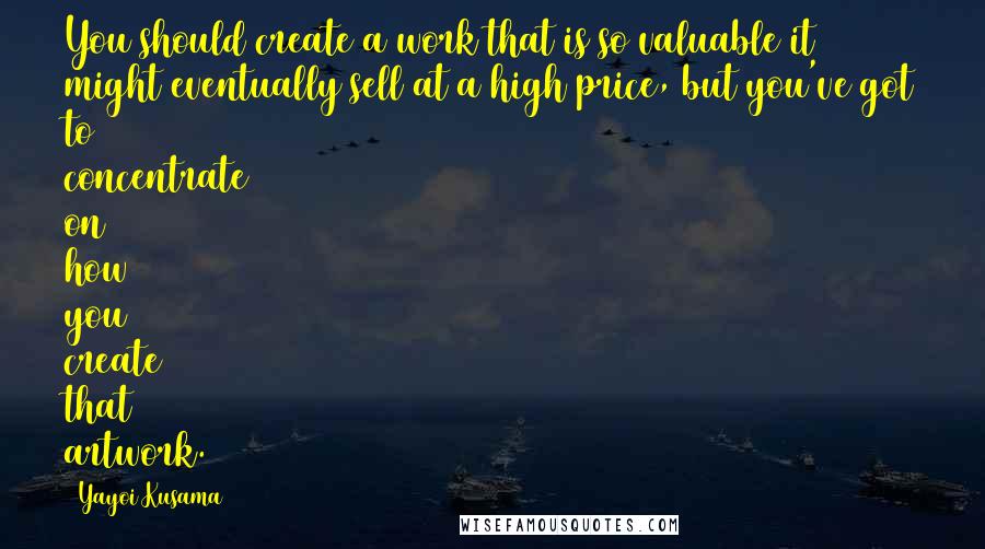Yayoi Kusama Quotes: You should create a work that is so valuable it might eventually sell at a high price, but you've got to concentrate on how you create that artwork.