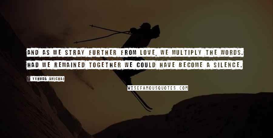 Yehuda Amichai Quotes: And as we stray further from love, we multiply the words. Had we remained together we could have become a silence.