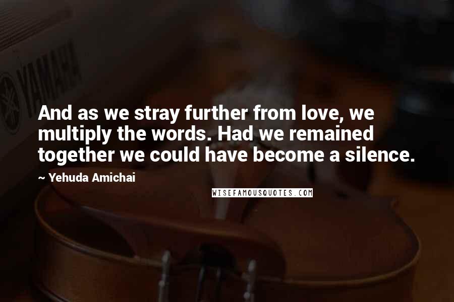 Yehuda Amichai Quotes: And as we stray further from love, we multiply the words. Had we remained together we could have become a silence.