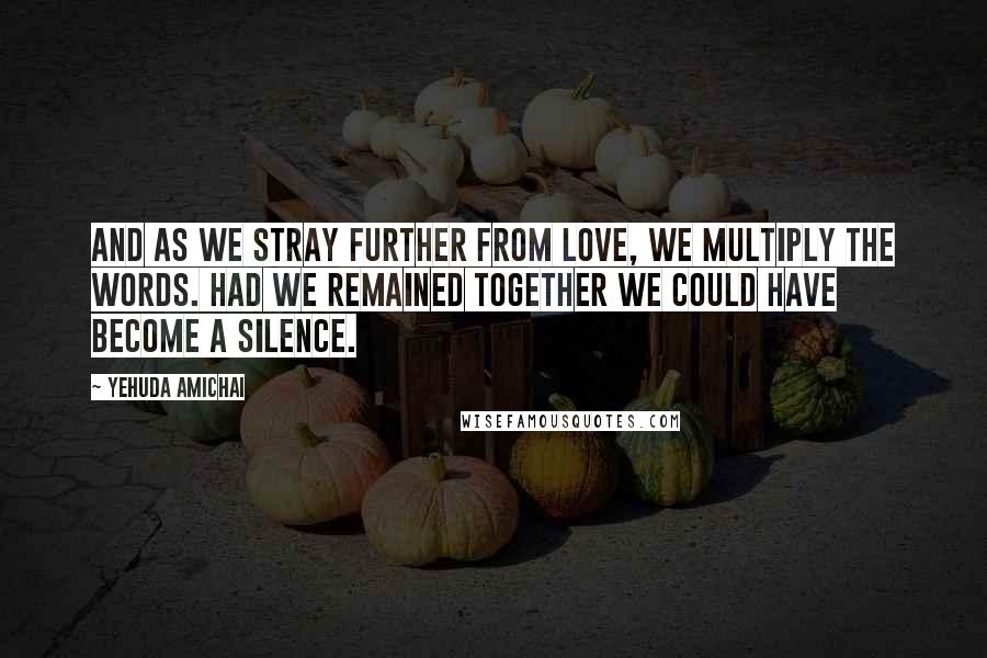 Yehuda Amichai Quotes: And as we stray further from love, we multiply the words. Had we remained together we could have become a silence.