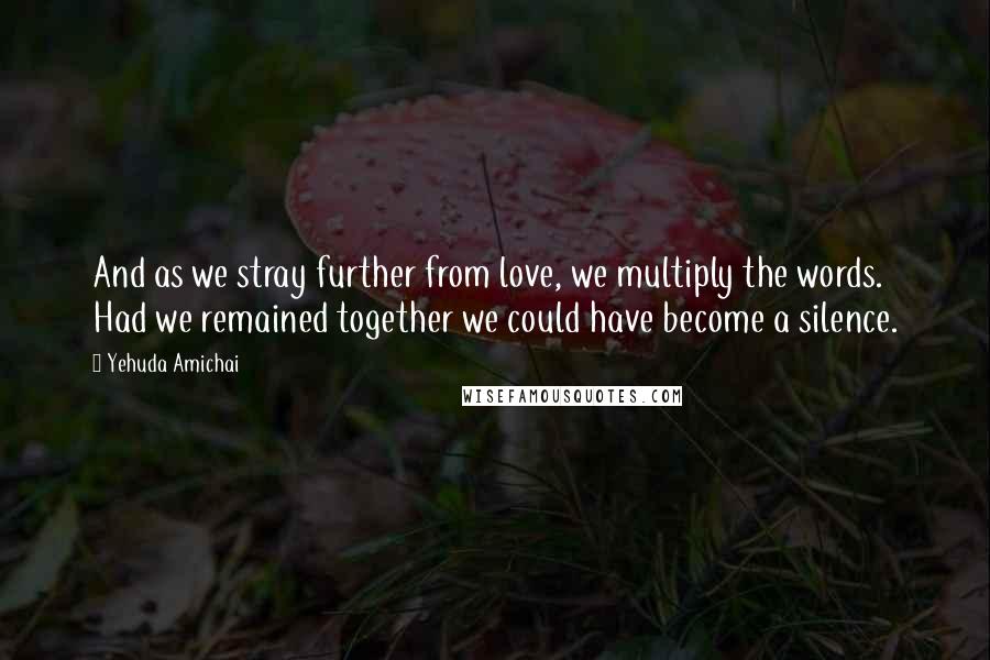 Yehuda Amichai Quotes: And as we stray further from love, we multiply the words. Had we remained together we could have become a silence.