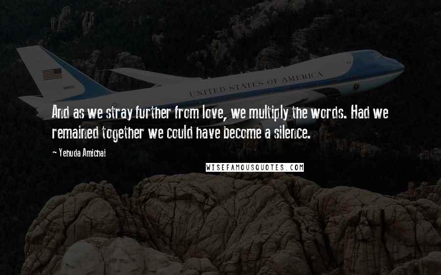 Yehuda Amichai Quotes: And as we stray further from love, we multiply the words. Had we remained together we could have become a silence.