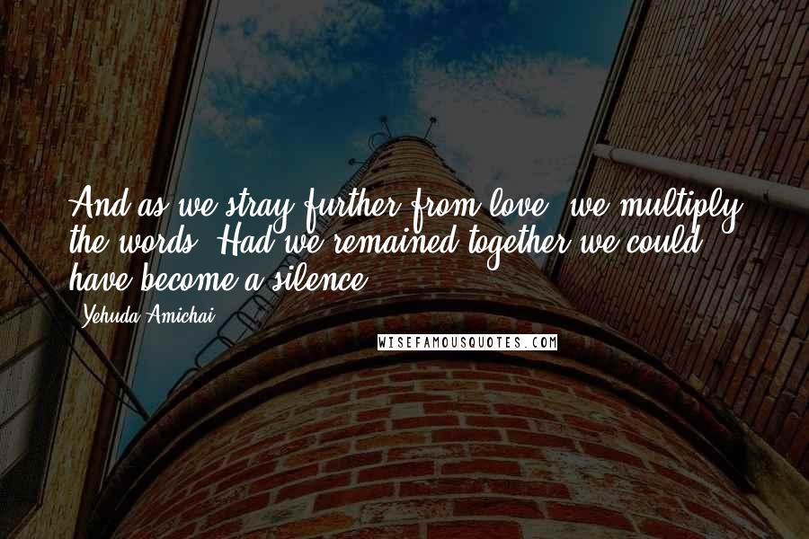 Yehuda Amichai Quotes: And as we stray further from love, we multiply the words. Had we remained together we could have become a silence.