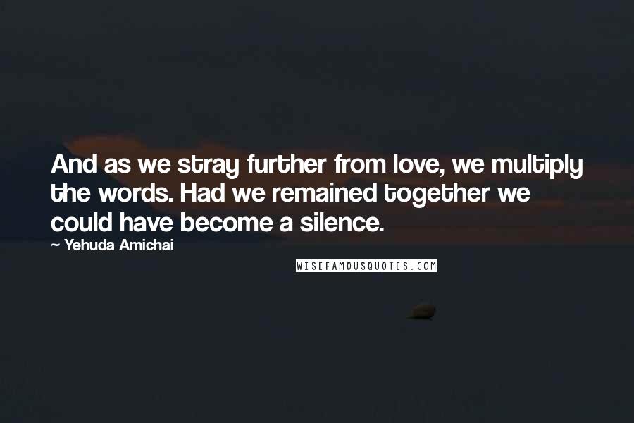 Yehuda Amichai Quotes: And as we stray further from love, we multiply the words. Had we remained together we could have become a silence.