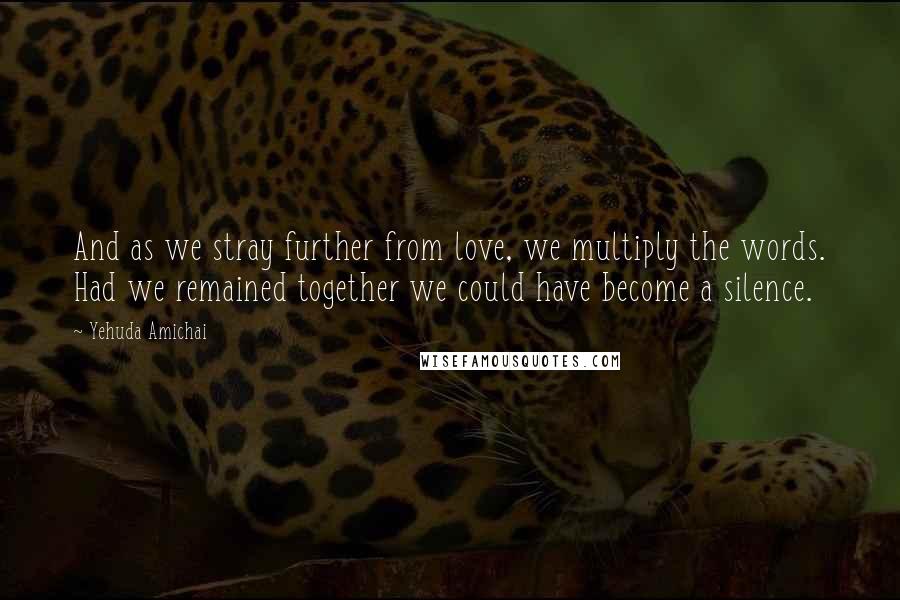 Yehuda Amichai Quotes: And as we stray further from love, we multiply the words. Had we remained together we could have become a silence.