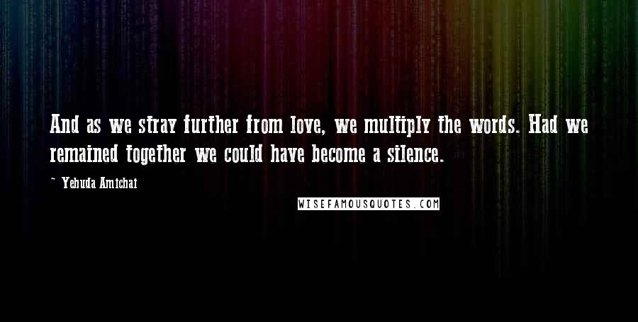 Yehuda Amichai Quotes: And as we stray further from love, we multiply the words. Had we remained together we could have become a silence.