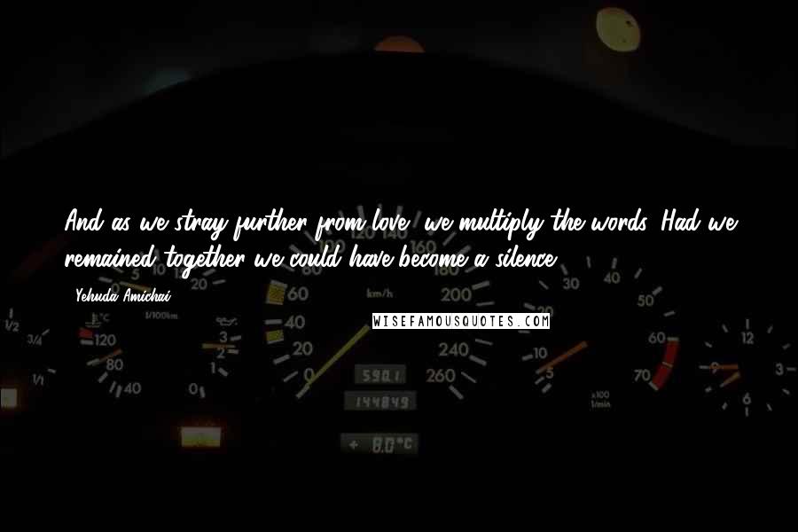 Yehuda Amichai Quotes: And as we stray further from love, we multiply the words. Had we remained together we could have become a silence.