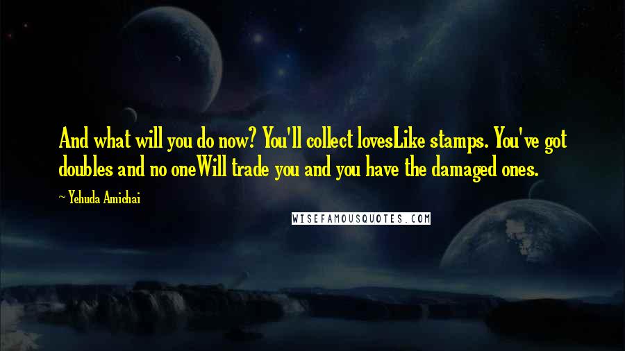 Yehuda Amichai Quotes: And what will you do now? You'll collect lovesLike stamps. You've got doubles and no oneWill trade you and you have the damaged ones.