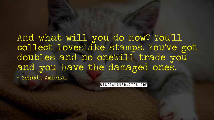 Yehuda Amichai Quotes: And what will you do now? You'll collect lovesLike stamps. You've got doubles and no oneWill trade you and you have the damaged ones.