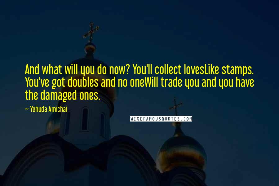 Yehuda Amichai Quotes: And what will you do now? You'll collect lovesLike stamps. You've got doubles and no oneWill trade you and you have the damaged ones.