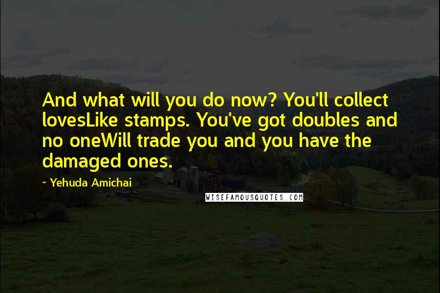 Yehuda Amichai Quotes: And what will you do now? You'll collect lovesLike stamps. You've got doubles and no oneWill trade you and you have the damaged ones.