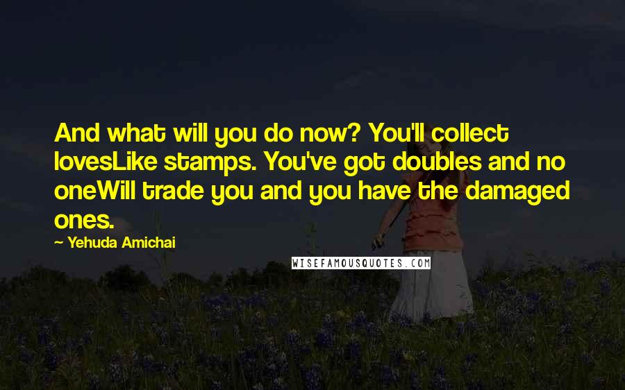 Yehuda Amichai Quotes: And what will you do now? You'll collect lovesLike stamps. You've got doubles and no oneWill trade you and you have the damaged ones.