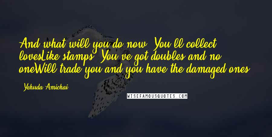 Yehuda Amichai Quotes: And what will you do now? You'll collect lovesLike stamps. You've got doubles and no oneWill trade you and you have the damaged ones.