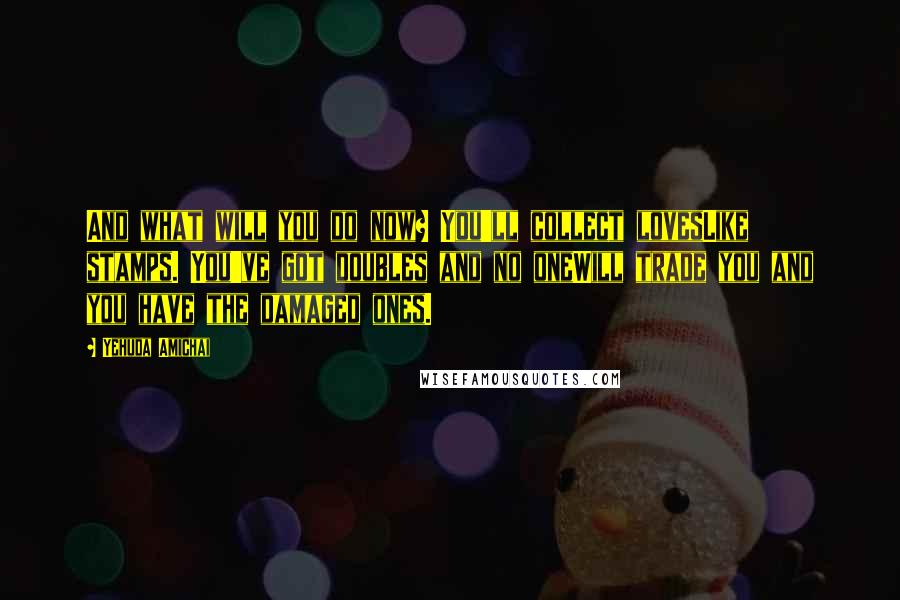 Yehuda Amichai Quotes: And what will you do now? You'll collect lovesLike stamps. You've got doubles and no oneWill trade you and you have the damaged ones.