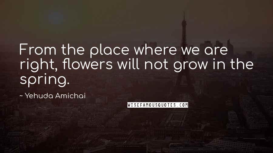 Yehuda Amichai Quotes: From the place where we are right, flowers will not grow in the spring.