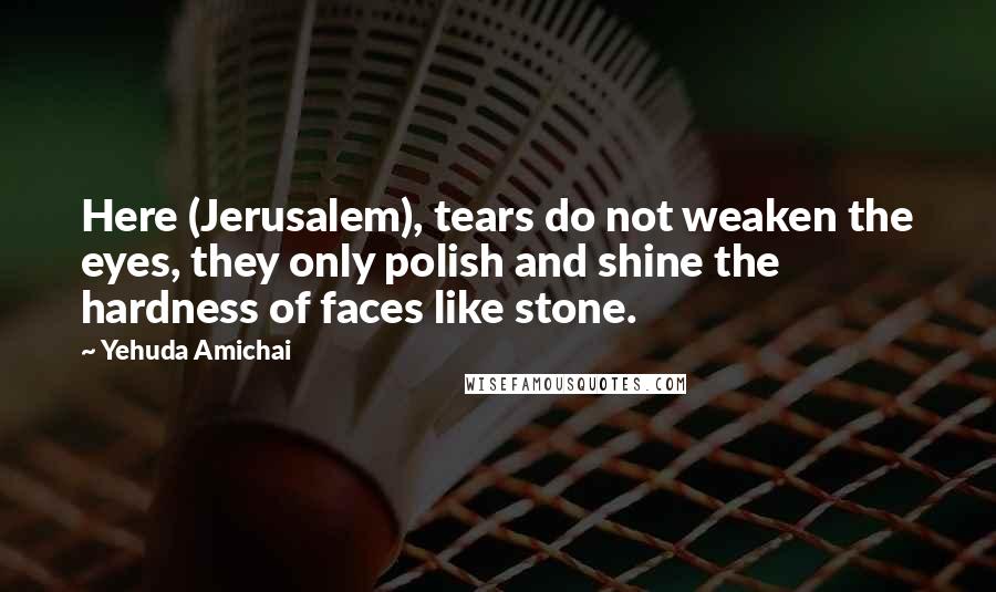 Yehuda Amichai Quotes: Here (Jerusalem), tears do not weaken the eyes, they only polish and shine the hardness of faces like stone.