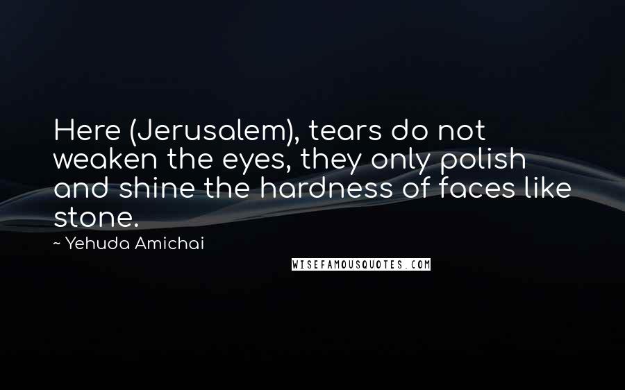 Yehuda Amichai Quotes: Here (Jerusalem), tears do not weaken the eyes, they only polish and shine the hardness of faces like stone.