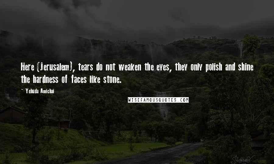 Yehuda Amichai Quotes: Here (Jerusalem), tears do not weaken the eyes, they only polish and shine the hardness of faces like stone.