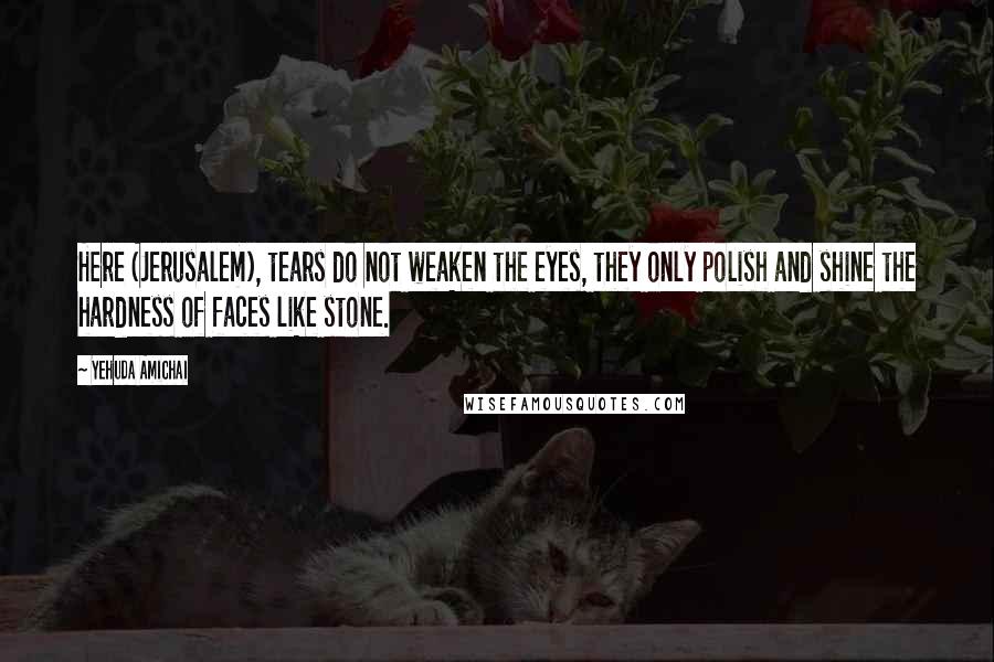 Yehuda Amichai Quotes: Here (Jerusalem), tears do not weaken the eyes, they only polish and shine the hardness of faces like stone.