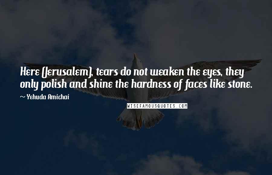 Yehuda Amichai Quotes: Here (Jerusalem), tears do not weaken the eyes, they only polish and shine the hardness of faces like stone.