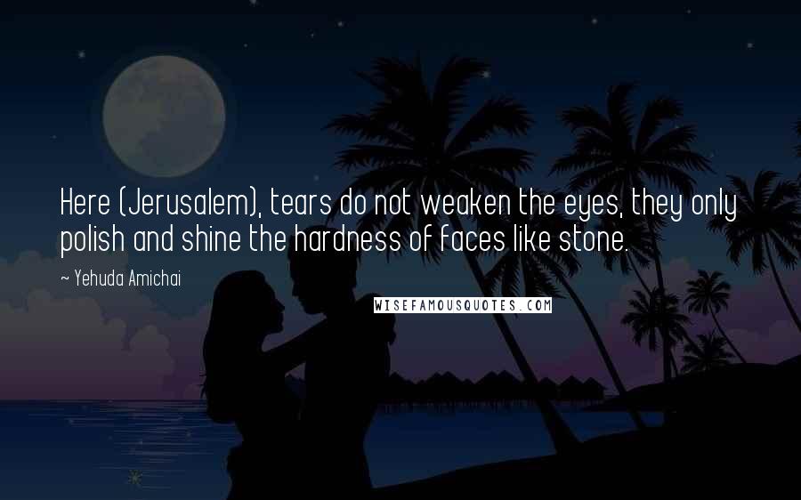 Yehuda Amichai Quotes: Here (Jerusalem), tears do not weaken the eyes, they only polish and shine the hardness of faces like stone.