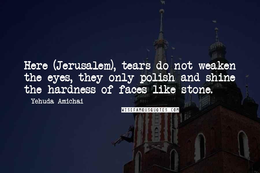 Yehuda Amichai Quotes: Here (Jerusalem), tears do not weaken the eyes, they only polish and shine the hardness of faces like stone.