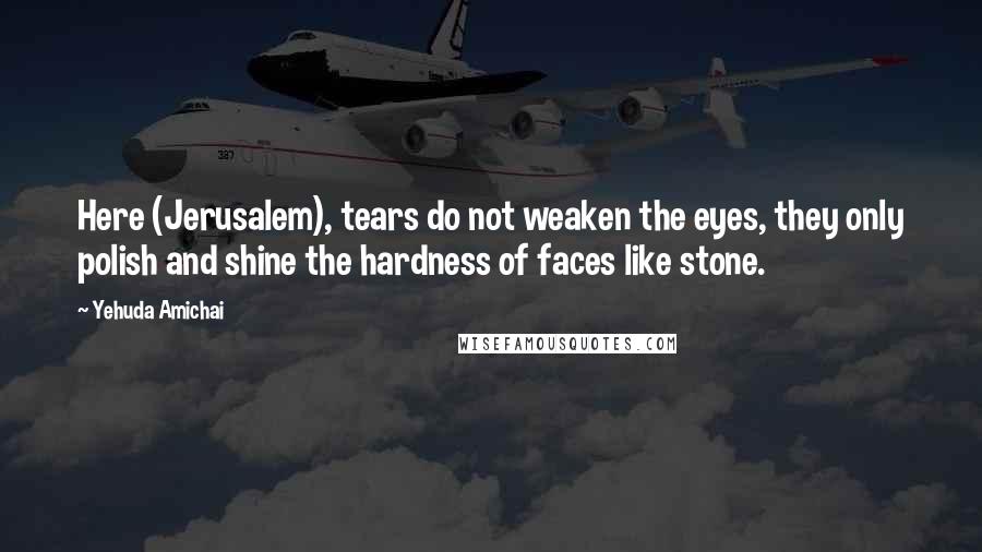 Yehuda Amichai Quotes: Here (Jerusalem), tears do not weaken the eyes, they only polish and shine the hardness of faces like stone.