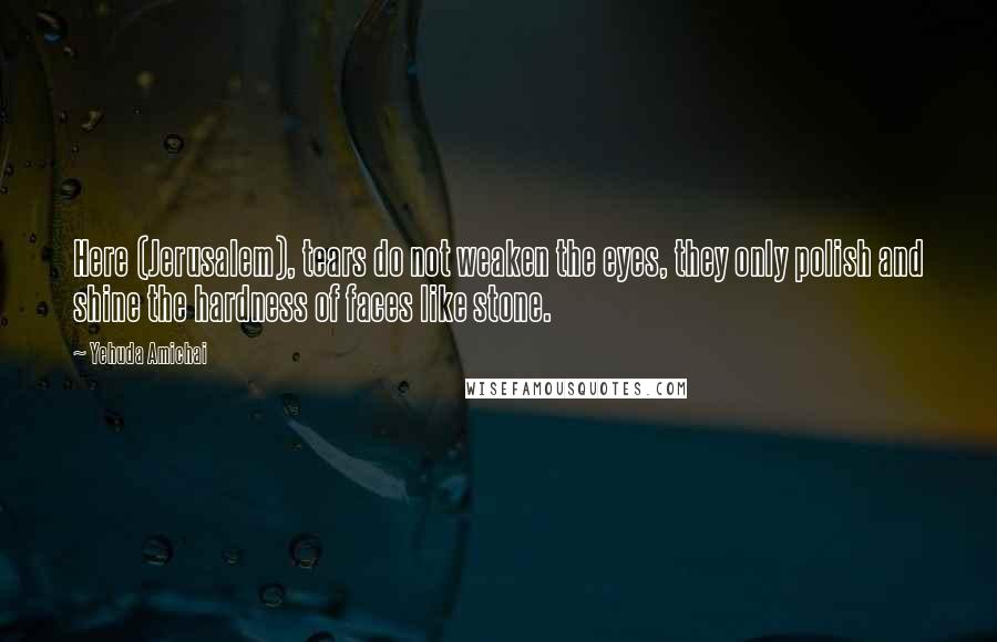 Yehuda Amichai Quotes: Here (Jerusalem), tears do not weaken the eyes, they only polish and shine the hardness of faces like stone.