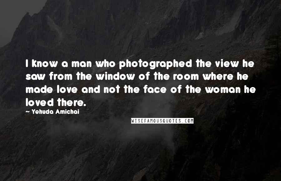 Yehuda Amichai Quotes: I know a man who photographed the view he saw from the window of the room where he made love and not the face of the woman he loved there.