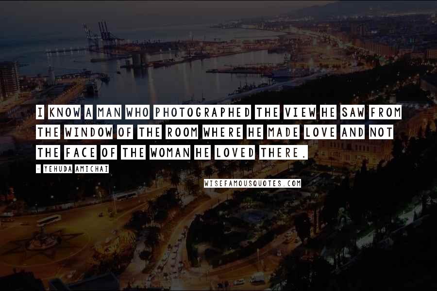 Yehuda Amichai Quotes: I know a man who photographed the view he saw from the window of the room where he made love and not the face of the woman he loved there.