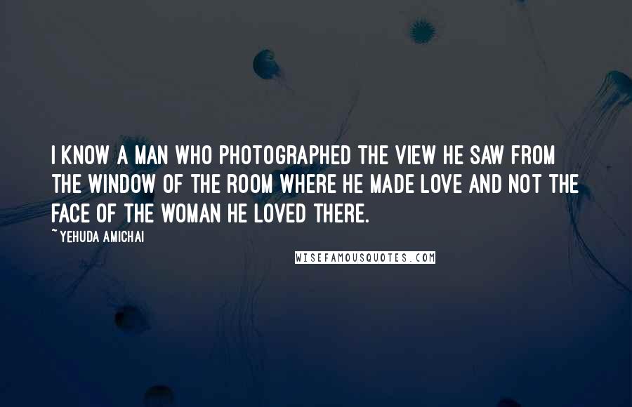 Yehuda Amichai Quotes: I know a man who photographed the view he saw from the window of the room where he made love and not the face of the woman he loved there.