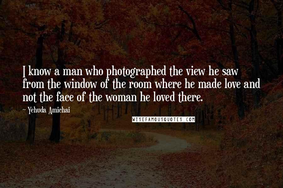 Yehuda Amichai Quotes: I know a man who photographed the view he saw from the window of the room where he made love and not the face of the woman he loved there.