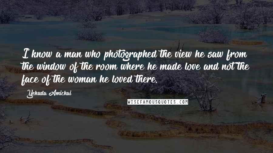 Yehuda Amichai Quotes: I know a man who photographed the view he saw from the window of the room where he made love and not the face of the woman he loved there.