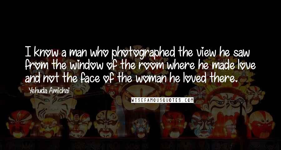 Yehuda Amichai Quotes: I know a man who photographed the view he saw from the window of the room where he made love and not the face of the woman he loved there.