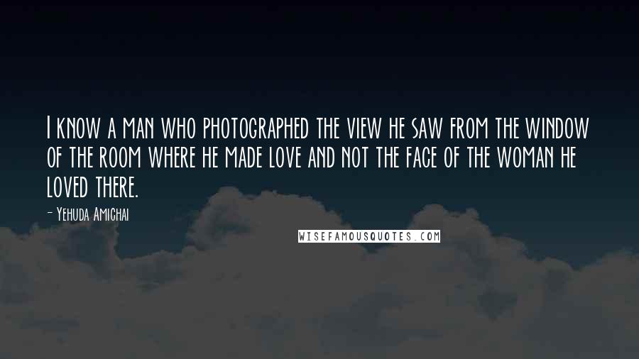 Yehuda Amichai Quotes: I know a man who photographed the view he saw from the window of the room where he made love and not the face of the woman he loved there.