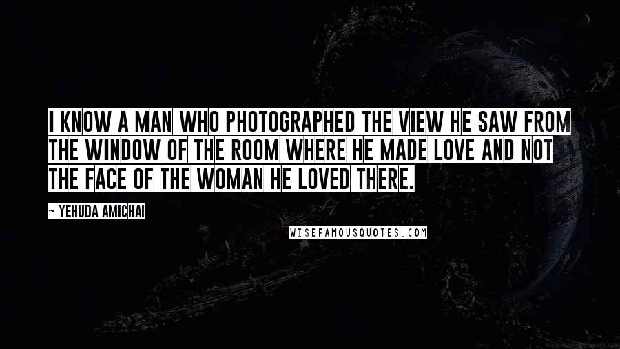 Yehuda Amichai Quotes: I know a man who photographed the view he saw from the window of the room where he made love and not the face of the woman he loved there.