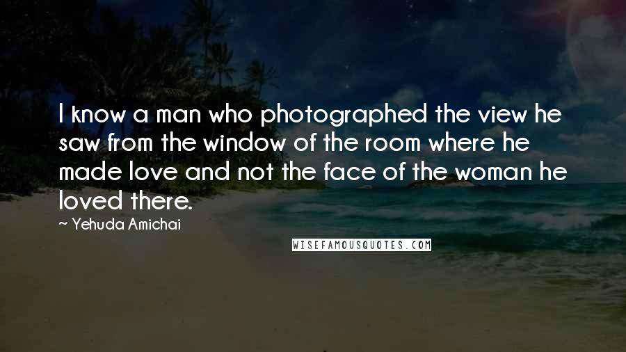 Yehuda Amichai Quotes: I know a man who photographed the view he saw from the window of the room where he made love and not the face of the woman he loved there.