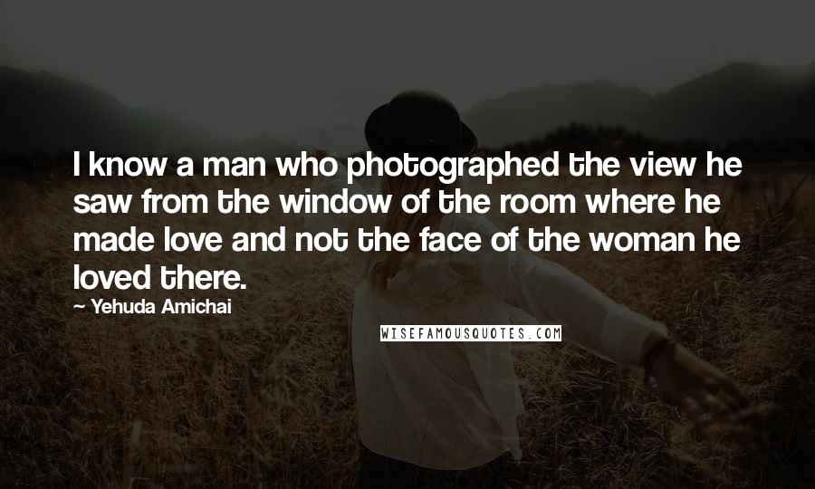 Yehuda Amichai Quotes: I know a man who photographed the view he saw from the window of the room where he made love and not the face of the woman he loved there.