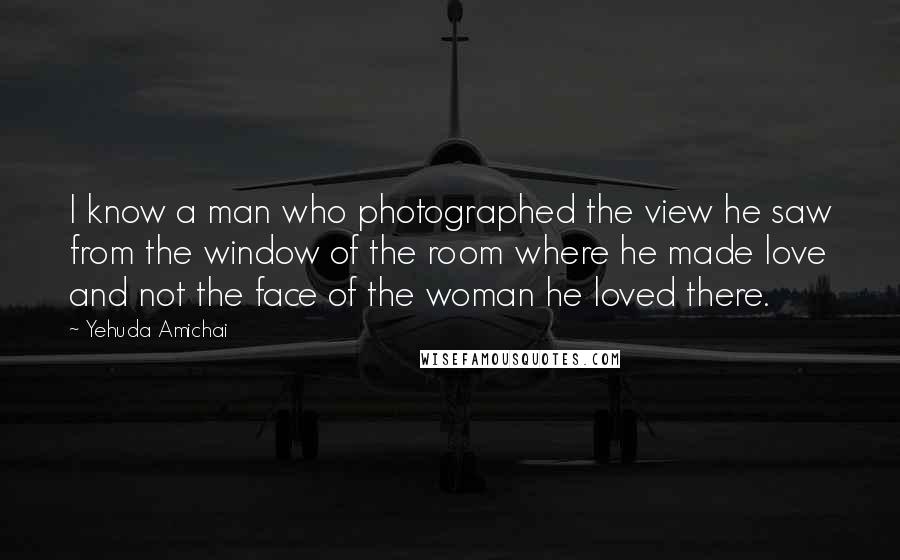 Yehuda Amichai Quotes: I know a man who photographed the view he saw from the window of the room where he made love and not the face of the woman he loved there.