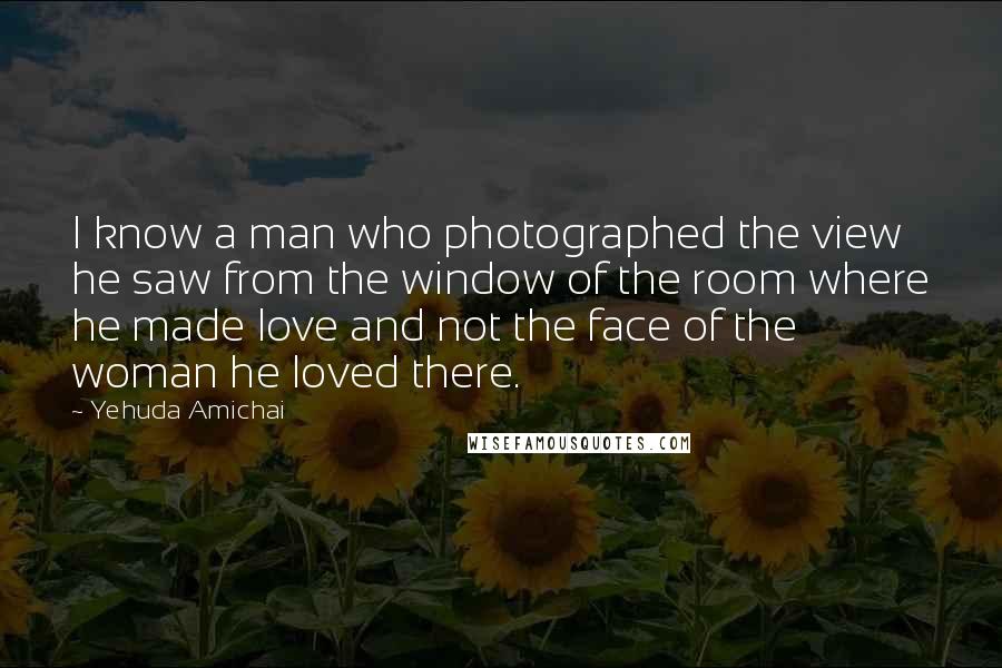 Yehuda Amichai Quotes: I know a man who photographed the view he saw from the window of the room where he made love and not the face of the woman he loved there.