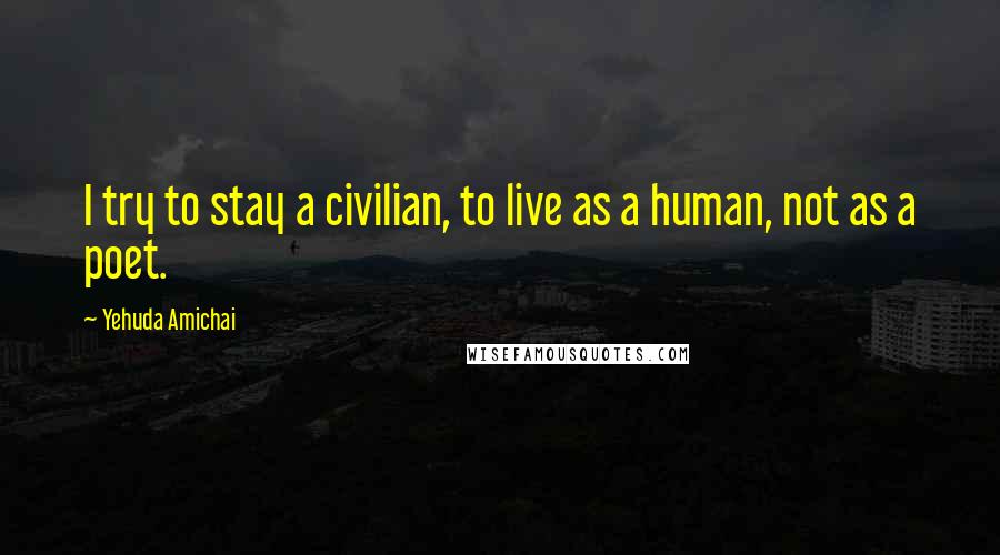 Yehuda Amichai Quotes: I try to stay a civilian, to live as a human, not as a poet.