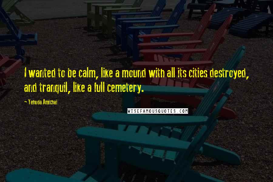 Yehuda Amichai Quotes: I wanted to be calm, like a mound with all its cities destroyed, and tranquil, like a full cemetery.