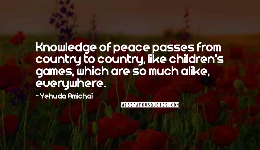 Yehuda Amichai Quotes: Knowledge of peace passes from country to country, like children's games, which are so much alike, everywhere.