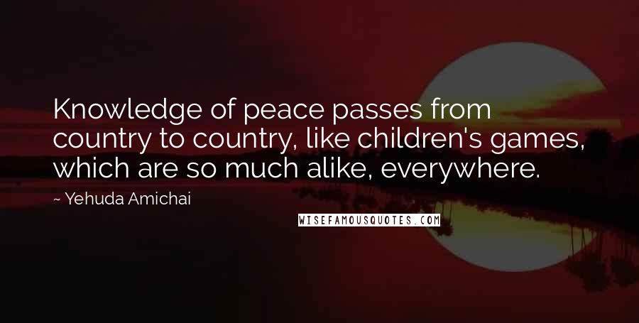 Yehuda Amichai Quotes: Knowledge of peace passes from country to country, like children's games, which are so much alike, everywhere.