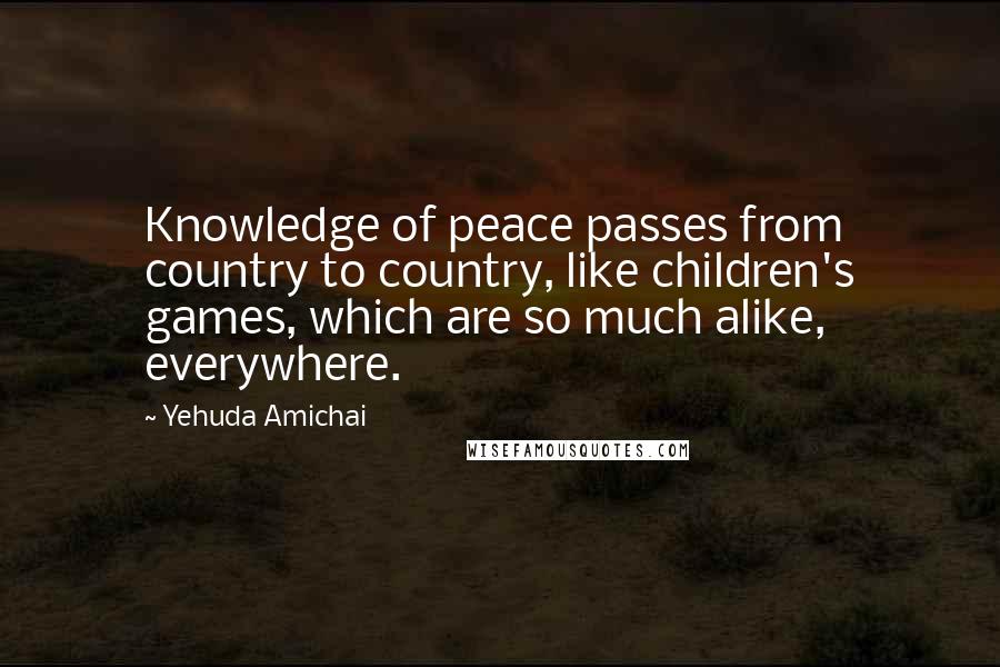 Yehuda Amichai Quotes: Knowledge of peace passes from country to country, like children's games, which are so much alike, everywhere.