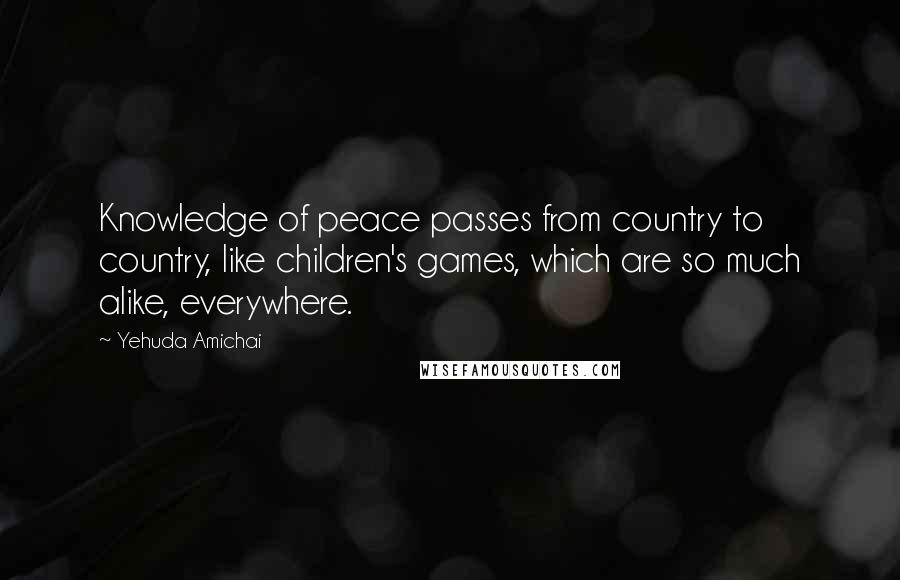 Yehuda Amichai Quotes: Knowledge of peace passes from country to country, like children's games, which are so much alike, everywhere.