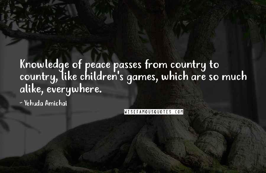 Yehuda Amichai Quotes: Knowledge of peace passes from country to country, like children's games, which are so much alike, everywhere.