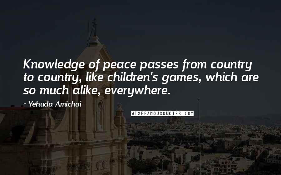 Yehuda Amichai Quotes: Knowledge of peace passes from country to country, like children's games, which are so much alike, everywhere.